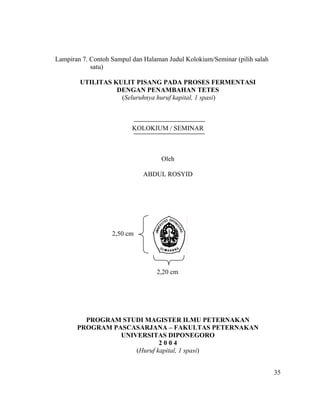 Lampiran 7. Contoh Sampul dan Halaman Judul Kolokium/Seminar (pilih salah
            satu)

        UTILITAS KULIT PISANG PADA PROSES FERMENTASI
                  DENGAN PENAMBAHAN TETES
                   (Seluruhnya huruf kapital, 1 spasi)



                          KOLOKIUM / SEMINAR



                                    Oleh

                              ABDUL ROSYID




                   2,50 cm




                                  2,20 cm




         PROGRAM STUDI MAGISTER ILMU PETERNAKAN
       PROGRAM PASCASARJANA – FAKULTAS PETERNAKAN
                 UNIVERSITAS DIPONEGORO
                             2004
                     (Huruf kapital, 1 spasi)


                                                                            35
 