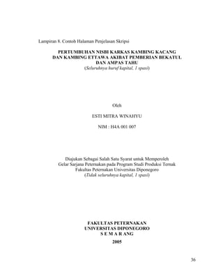 Lampiran 8. Contoh Halaman Penjelasan Skripsi

        PERTUMBUHAN NISBI KARKAS KAMBING KACANG
      DAN KAMBING ETTAWA AKIBAT PEMBERIAN BEKATUL
                      DAN AMPAS TAHU
                (Seluruhnya huruf kapital, 1 spasi)




                                    Oleh

                          ESTI MITRA WINAHYU

                             NIM : H4A 001 007




            Diajukan Sebagai Salah Satu Syarat untuk Memperoleh
         Gelar Sarjana Peternakan pada Program Studi Produksi Ternak
                  Fakultas Peternakan Universitas Diponegoro
                       (Tidak seluruhnya kapital, 1 spasi)




                       FAKULTAS PETERNAKAN
                      UNIVERSITAS DIPONEGORO
                           S E M A R ANG
                                    2005


                                                                       36
 