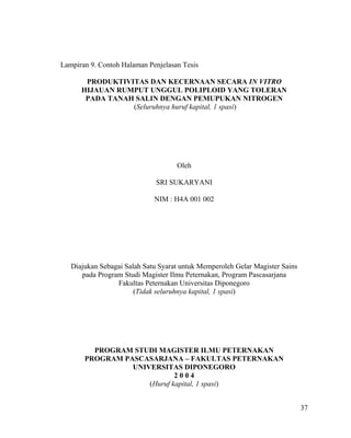 Lampiran 9. Contoh Halaman Penjelasan Tesis

       PRODUKTIVITAS DAN KECERNAAN SECARA IN VITRO
      HIJAUAN RUMPUT UNGGUL POLIPLOID YANG TOLERAN
       PADA TANAH SALIN DENGAN PEMUPUKAN NITROGEN
                 (Seluruhnya huruf kapital, 1 spasi)




                                    Oleh

                              SRI SUKARYANI

                             NIM : H4A 001 002




   Diajukan Sebagai Salah Satu Syarat untuk Memperoleh Gelar Magister Sains
      pada Program Studi Magister Ilmu Peternakan, Program Pascasarjana
                 Fakultas Peternakan Universitas Diponegoro
                       (Tidak seluruhnya kapital, 1 spasi)




         PROGRAM STUDI MAGISTER ILMU PETERNAKAN
       PROGRAM PASCASARJANA – FAKULTAS PETERNAKAN
                 UNIVERSITAS DIPONEGORO
                             2004
                     (Huruf kapital, 1 spasi)


                                                                              37
 