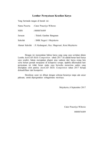 Lembar Pernyataan Keaslian Karya
Yang bertanda tangan di bawah ini:
Nama Peserta : Catur Prasetiyo Wibowo
NISN : 0000076409
Jurusan : Teknik Gambar Bangunan
Sekolah : SMK Negeri 1 Mojokerto
Alamat Sekolah : Jl. Kedungsari, Kec. Magersari, Kota Mojokerto
Dengan ini menyatakan bahwa karya yang yang saya sertakan dalam
Lomba AutoCAD Skills Competition tahun 2017 ini adalah benar hasil karya
saya sendiri, bukan merupakan plagiat atau saduran dari karya orang lain
serta belum pernah menjuarai di kompetisi serupa. Apabila dikemudian hari
pernyataan ini tidak benar maka saya bersedia menerima sanksi yang
ditetapkan oleh panitia AutoCAD Skills Competition tahun 2017 berupa
diskualifikasi dari kompetisi.
Demikian surat ini dibuat dengan sebenar-benarnya tanpa ada unsur
paksaan, untuk dipergunakan sebagaimana mestinya.
Mojokerto, 6 September 2017
Catur Prasetiyo Wibowo
0000076409
 