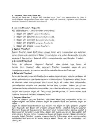 1. Pengertian Flowchart / Bagan Alir
Pengertian Flowchart ( Bagan Alir ) adalah bagan (chart) yang menunjukkan alir (flow) di
dalam program atau prosedur sistem secara logika. Bagan alir (flowchart) digunakan terutama untuk
alat bantu komunikasi dan untuk dokumentasi.
2. Jenis Jenis Flowchart / Bagan Alir
Ada beberapa jenis - Jenis flowchart diantaranya:
1. Bagan alir sistem (systems flowchart).
2. Bagan alir dokumen (document flowchart).
3. Bagan alir skematik (schematic flowchart).
4. Bagan alir program (program flowchart).
5. Bagan alir proses (process flowchart).
a. System Flowchart
System flowchart dapat didefinisikan sebagai bagan yang menunjukkan arus pekerjaan
secara keseluruhan dari sistem. Bagan ini menjelaskan urut-urutan dari prosedur-prosedur
yang ada di dalam sistem. Bagan alir sistem menunjukkan apa yang dikerjakan di sistem.
b. Document Flowchart
Bagan alir dokumen (document flowchart) atau disebut juga bagan alir
formulir (form flowchart) atau paperwork flowchart merupakan bagan alir yang
menunjukkan arus dari laporan dan formulir termasuk tembusan-tembusannya.
c. Schematic Flowchart
Bagan alir skematik (schematic flowchart) merupakan bagan alir yang mirip dengan bagan alir
sistem, yaitu untuk menggambarkan prosedur di dalam sistem. Perbedaannya adalah, bagan
alir skematik selain menggunakan simbol-simbol bagan alir sistem, juga menggunakan
gambar-gambar komputer dan peralatan lainnya yang digunakan. Maksud penggunaan
gambar-gambar ini adalah untuk memudahkan komunikasi kepada orang yang kurang paham
dengan simbol-simbol bagan alir. Penggunaan gambar-gambar ini memudahkan untuk
dipahami, tetapi sulit dan lama menggambarnya.
d. Program Flowchart
Bagan alir program (program flowchart) merupakan bagan yang menjelaskan secara rinci
langkah-langkah dari proses program. Bagan alir program dibuat dari derivikasi bagan alir
sistem.
Bagan alir program dapat terdiri dari dua macam, yaitu bagan alir logika program (program
logic flowchart) dan bagan alir program komputer terinci (detailed computer program
flowchart). Bagan alir logika program digunakan untuk menggambarkan tiap-tiap langkah di
dalam program komputer secara logika. Bagan alat- logika program ini dipersiapkan oleh
analis sistem. Gambar berikut menunjukkan bagan alir logika program. Bagan alir program
komputer terinci (detailed computer program flow-chart) digunakan untuk menggambarkan
instruksi-instruksi program komputer secara terinci. Bagan alir ini dipersiapkan oleh
pemrogram.
 