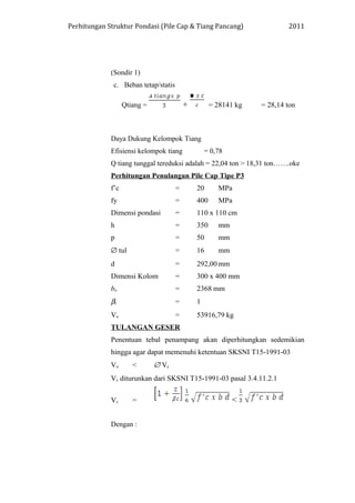 Perhitungan Struktur Pondasi (Pile Cap & Tiang Pancang) 2011
(Sondir 1)
c. Beban tetap/statis
Qtiang = + = 28141 kg = 28,14 ton
Daya Dukung Kelompok Tiang
Efisiensi kelompok tiang = 0,78
Q tiang tunggal tereduksi adalah = 22,04 ton > 18,31 ton…….oke
Perhitungan Penulangan Pile Cap Tipe P3
f’c = 20 MPa
fy = 400 MPa
Dimensi pondasi = 110 x 110 cm
h = 350 mm
p = 50 mm
∅ tul = 16 mm
d = 292,00 mm
Dimensi Kolom = 300 x 400 mm
bo = 2368 mm
βc = 1
Vu = 53916,79 kg
TULANGAN GESER
Penentuan tebal penampang akan diperhitungkan sedemikian
hingga agar dapat memenuhi ketentuan SKSNI T15-1991-03
Vu < ∅ Vc
Vc diturunkan dari SKSNI T15-1991-03 pasal 3.4.11.2.1
Vc = <
Dengan :
 