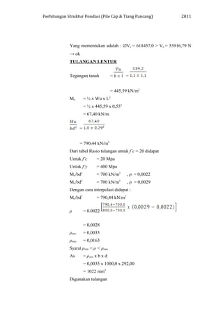 Perhitungan Struktur Pondasi (Pile Cap & Tiang Pancang) 2011
Yang mementukan adalah : ∅Vc = 618457,0 > Vu = 53916,79 N
→ ok
TULANGAN LENTUR
Tegangan tanah = =
= 445,59 kN/m2
Mu = ½ x Wu x L2
= ½ x 445,59 x 0,552
= 67,40 kN/m
=
= 790,44 kN/m2
Dari tabel Rasio tulangan untuk f’c = 20 didapat
Untuk f’c = 20 Mpa
Untuk f’y = 400 Mpa
Mu/bd2
= 700 kN/m2
, ρ = 0,0022
Mu/bd2
= 700 kN/m2
, ρ = 0,0029
Dengan cara interpolasi didapat :
Mu/bd2
= 790,44 kN/m2
ρ = 0.0022
= 0,0028
ρmin = 0,0035
ρmax = 0,0163
Syarat ρmin < ρ < ρmax
As = ρmin x b x d
= 0,0035 x 1000,0 x 292,00
= 1022 mm2
Digunakan tulangan
 