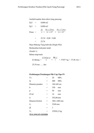 Perhitungan Struktur Pondasi (Pile Cap & Tiang Pancang) 2011
Jumlah kuadrat absis-absis tiang pancang:
Σx2 = 0,000 m2
Σy2 = 0,000 m2
Pmax = + +
= 25,76 + 0,00 + 0,00
= 25,76
Daya Dukung Tiang Individu (Single Pile)
Berdasarkan kekuatan tanah
(Sondir 1)
Beban tetap/statis
Q Qtiang = + = 37457 kg = 37,46 ton >
25,76 ton ….. oke
Perhitungan Penulangan Pile Cap Tipe P1
f’c = 20 MPa
fy = 400 MPa
Dimensi pondasi = 160 x60 cm
h = 350 mm
p = 50 mm
∅ tul = 16 mm
d = 292,00 mm
Dimensi Kolom = 300 x 400 mm
bo = 2368 mm
βc = 1
Vu = 25950,12 kg
TULANGAN GESER
 