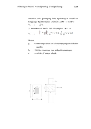 Perhitungan Struktur Pondasi (Pile Cap & Tiang Pancang) 2011
Penentuan tebal penampang akan diperhitungkan sedemikian
hingga agar dapat memenuhi ketentuan SKSNI T15-1991-03
Vu < ∅ Vc
Vc diturunkan dari SKSNI T15-1991-03 pasal 3.4.11.2.1
Vc = <
Dengan :
βc = Perbandingan antara sisi kolom terpanjang dan sisi kolom
tependek
bo = Keliling penampang yang terdapat tegangan geser
d = tebal efektif pondasi telapak.
 