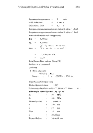 Perhitungan Struktur Pondasi (Pile Cap & Tiang Pancang) 2011
Banyaknya tiang pancang n = 2 buah
Absis maks xmax = 0,500 m
Ordinat maks ymax = 0,5 m
Banyaknya tiang pancang dalam satu baris arah x (nx) = 1, buah
Banyaknya tiang pancang dalam satu baris arah y (ny) = 2 buah
Jumlah kuadrat absis-absis tiang pancang:
Σx2 = 0,000 m2
Σy2 = 0,250 m2
Pmax = + +
= 22,32 + 0,00 + 0,28
= 22,60
Daya Dukung Tiang Individu (Single Pile)
Berdasarkan kekuatan tanah
(Sondir 1)
d. Beban tetap/statis
Qtiang = + = 37457 kg = 37,46 ton
Daya Dukung Kelompok Tiang
Efisiensi kelompok tiang = 0,89
Q tiang tunggal tereduksi adalah = 33,399 ton > 22,60 ton…….oke
Perhitungan Penulangan Pile Cap Tipe P2
f’c = 20 MPa
fy = 400 MPa
Dimensi pondasi = 110 x 60 cm
h = 350 mm
p = 50 mm
∅ tul = 16 mm
d = 292,00 mm
Dimensi Kolom = 300 x 400 mm
 