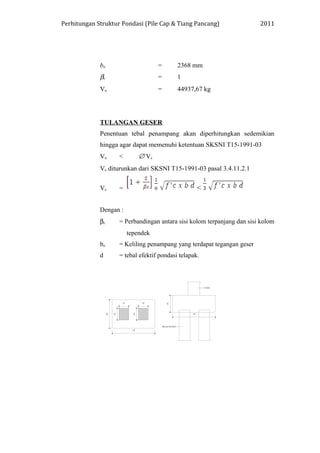 Perhitungan Struktur Pondasi (Pile Cap & Tiang Pancang) 2011
bo = 2368 mm
βc = 1
Vu = 44937,67 kg
TULANGAN GESER
Penentuan tebal penampang akan diperhitungkan sedemikian
hingga agar dapat memenuhi ketentuan SKSNI T15-1991-03
Vu < ∅ Vc
Vc diturunkan dari SKSNI T15-1991-03 pasal 3.4.11.2.1
Vc = <
Dengan :
βc = Perbandingan antara sisi kolom terpanjang dan sisi kolom
tependek
bo = Keliling penampang yang terdapat tegangan geser
d = tebal efektif pondasi telapak.
 