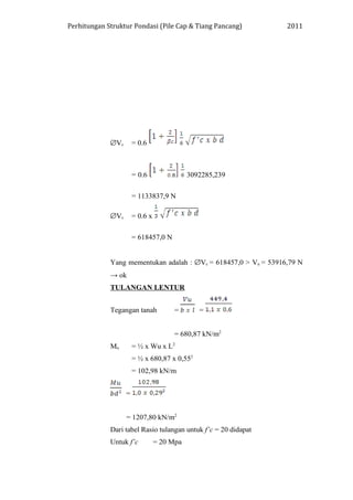 Perhitungan Struktur Pondasi (Pile Cap & Tiang Pancang) 2011
∅Vc = 0.6
= 0.6 3092285,239
= 1133837,9 N
∅Vc = 0.6 x
= 618457,0 N
Yang mementukan adalah : ∅Vc = 618457,0 > Vu = 53916,79 N
→ ok
TULANGAN LENTUR
Tegangan tanah = =
= 680,87 kN/m2
Mu = ½ x Wu x L2
= ½ x 680,87 x 0,552
= 102,98 kN/m
=
= 1207,80 kN/m2
Dari tabel Rasio tulangan untuk f’c = 20 didapat
Untuk f’c = 20 Mpa
 
