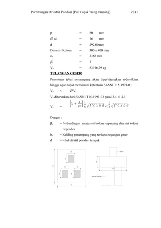 Perhitungan Struktur Pondasi (Pile Cap & Tiang Pancang) 2011
p = 50 mm
∅ tul = 16 mm
d = 292,00 mm
Dimensi Kolom = 300 x 400 mm
bo = 2368 mm
βc = 1
Vu = 53916,79 kg
TULANGAN GESER
Penentuan tebal penampang akan diperhitungkan sedemikian
hingga agar dapat memenuhi ketentuan SKSNI T15-1991-03
Vu < ∅ Vc
Vc diturunkan dari SKSNI T15-1991-03 pasal 3.4.11.2.1
Vc = <
Dengan :
βc = Perbandingan antara sisi kolom terpanjang dan sisi kolom
tependek
bo = Keliling penampang yang terdapat tegangan geser
d = tebal efektif pondasi telapak.
 