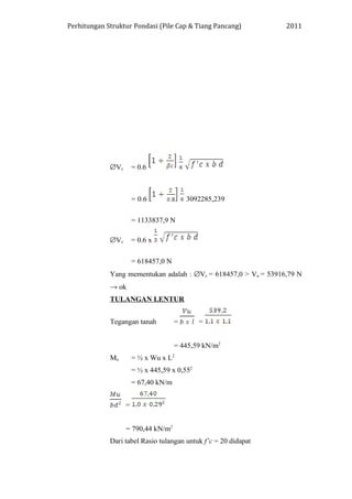 Perhitungan Struktur Pondasi (Pile Cap & Tiang Pancang) 2011
∅Vc = 0.6
= 0.6 3092285,239
= 1133837,9 N
∅Vc = 0.6 x
= 618457,0 N
Yang mementukan adalah : ∅Vc = 618457,0 > Vu = 53916,79 N
→ ok
TULANGAN LENTUR
Tegangan tanah = =
= 445,59 kN/m2
Mu = ½ x Wu x L2
= ½ x 445,59 x 0,552
= 67,40 kN/m
=
= 790,44 kN/m2
Dari tabel Rasio tulangan untuk f’c = 20 didapat
 