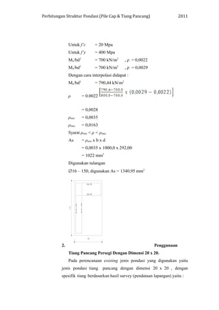 Perhitungan Struktur Pondasi (Pile Cap & Tiang Pancang) 2011
Untuk f’c = 20 Mpa
Untuk f’y = 400 Mpa
Mu/bd2
= 700 kN/m2
, ρ = 0,0022
Mu/bd2
= 700 kN/m2
, ρ = 0,0029
Dengan cara interpolasi didapat :
Mu/bd2
= 790,44 kN/m2
ρ = 0.0022
= 0,0028
ρmin = 0,0035
ρmax = 0,0163
Syarat ρmin < ρ < ρmax
As = ρmin x b x d
= 0,0035 x 1000,0 x 292,00
= 1022 mm2
Digunakan tulangan
∅16 – 150, digunakan As = 1340,95 mm2
2. Penggunaan
Tiang Pancang Persegi Dengan Dimensi 20 x 20.
Pada perencanaan existing jenis pondasi yang digunakan yaitu
jenis pondasi tiang pancang dengan dimensi 20 x 20 , dengan
spesifik tiang berdasarkan hasil survey (pendataan lapangan) yaitu :
 
