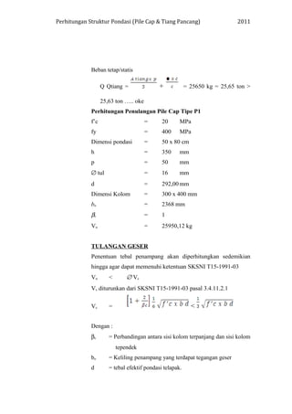 Perhitungan Struktur Pondasi (Pile Cap & Tiang Pancang) 2011
Beban tetap/statis
Q Qtiang = + = 25650 kg = 25,65 ton >
25,63 ton ….. oke
Perhitungan Penulangan Pile Cap Tipe P1
f’c = 20 MPa
fy = 400 MPa
Dimensi pondasi = 50 x 80 cm
h = 350 mm
p = 50 mm
∅ tul = 16 mm
d = 292,00 mm
Dimensi Kolom = 300 x 400 mm
bo = 2368 mm
βc = 1
Vu = 25950,12 kg
TULANGAN GESER
Penentuan tebal penampang akan diperhitungkan sedemikian
hingga agar dapat memenuhi ketentuan SKSNI T15-1991-03
Vu < ∅ Vc
Vc diturunkan dari SKSNI T15-1991-03 pasal 3.4.11.2.1
Vc = <
Dengan :
βc = Perbandingan antara sisi kolom terpanjang dan sisi kolom
tependek
bo = Keliling penampang yang terdapat tegangan geser
d = tebal efektif pondasi telapak.
 