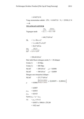 Perhitungan Struktur Pondasi (Pile Cap & Tiang Pancang) 2011
= 618457,0 N
Yang mementukan adalah : ∅Vc = 618457,0 > Vu = 25950,12 N
→ ok
TULANGAN LENTUR
Tegangan tanah = =
= 648,75 kN/m2
Mu = ½ x Wu x L2
= ½ x 648,75 x 0,252
= 20,27 kN/m
=
= 380,44 kN/m2
Dari tabel Rasio tulangan untuk f’c = 20 didapat
Untuk f’c = 20 Mpa
Untuk f’y = 400 Mpa
Mu/bd2
= 200 kN/m2
, ρ = 0,0006
Mu/bd2
= 300 kN/m2
, ρ = 0,0009
Dengan cara interpolasi didapat :
Mu/bd2
= 237,77 kN/m2
ρ = 0.0006
= 0,0007
ρmin = 0,0035
ρmax = 0,0163
Syarat ρmin < ρ < ρmax
As = ρmin x b x d
= 0,0035 x 1000,0 x 292,00
= 1022 mm2
 