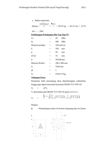 Perhitungan Struktur Pondasi (Pile Cap & Tiang Pancang) 2011
a. Beban tetap/statis
Qtiang = + = 28141 kg = 28,14 ton > 25.76
ton …….Oke
Perhitungan Penulangan Pile Cap Tipe P1
f’c = 20 MPa
fy = 400 MPa
Dimensi pondasi = 160 x60 cm
h = 350 mm
p = 50 mm
∅ tul = 16 mm
d = 292,00 mm
Dimensi Kolom = 300 x 400 mm
bo = 2368 mm
βc = 1
Vu = 53916,79 kg
Tulangan Geser
Penentuan tebal penampang akan diperhitungkan sedemikian
hingga agar dapat memenuhi ketentuan SKSNI T15-1991-03
Vu < ∅ Vc
Vc diturunkan dari SKSNI T15-1991-03 pasal 3.4.11.2.1
Vc = <
Dengan :
βc = Perbandingan antara sisi kolom terpanjang dan sisi kolom
tependek
bo = Keliling penampang yang terdapat tegangan geser
d = tebal efektif pondasi telapak.
 
