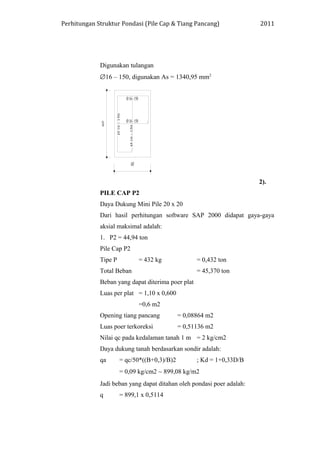 Perhitungan Struktur Pondasi (Pile Cap & Tiang Pancang) 2011
Digunakan tulangan
∅16 – 150, digunakan As = 1340,95 mm2
2).
PILE CAP P2
Daya Dukung Mini Pile 20 x 20
Dari hasil perhitungan software SAP 2000 didapat gaya-gaya
aksial maksimal adalah:
1. P2 = 44,94 ton
Pile Cap P2
Tipe P = 432 kg = 0,432 ton
Total Beban = 45,370 ton
Beban yang dapat diterima poer plat
Luas per plat = 1,10 x 0,600
=0,6 m2
Opening tiang pancang = 0,08864 m2
Luas poer terkoreksi = 0,51136 m2
Nilai qc pada kedalaman tanah 1 m = 2 kg/cm2
Daya dukung tanah berdasarkan sondir adalah:
qa = qc/50*((B+0,3)/B)2 ; Kd = 1+0,33D/B
= 0,09 kg/cm2 ∼ 899,08 kg/m2
Jadi beban yang dapat ditahan oleh pondasi poer adalah:
q = 899,1 x 0,5114
 