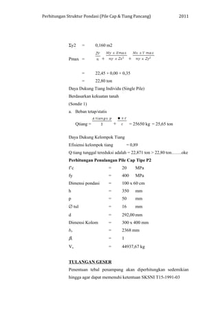 Perhitungan Struktur Pondasi (Pile Cap & Tiang Pancang) 2011
Σy2 = 0,160 m2
Pmax = + +
= 22,45 + 0,00 + 0,35
= 22,80 ton
Daya Dukung Tiang Individu (Single Pile)
Berdasarkan kekuatan tanah
(Sondir 1)
a. Beban tetap/statis
Qtiang = + = 25650 kg = 25,65 ton
Daya Dukung Kelompok Tiang
Efisiensi kelompok tiang = 0,89
Q tiang tunggal tereduksi adalah = 22,871 ton > 22,80 ton…….oke
Perhitungan Penulangan Pile Cap Tipe P2
f’c = 20 MPa
fy = 400 MPa
Dimensi pondasi = 100 x 60 cm
h = 350 mm
p = 50 mm
∅ tul = 16 mm
d = 292,00 mm
Dimensi Kolom = 300 x 400 mm
bo = 2368 mm
βc = 1
Vu = 44937,67 kg
TULANGAN GESER
Penentuan tebal penampang akan diperhitungkan sedemikian
hingga agar dapat memenuhi ketentuan SKSNI T15-1991-03
 
