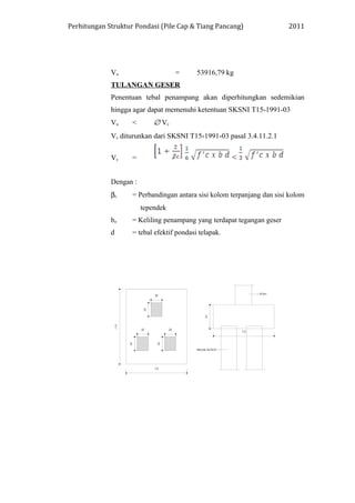 Perhitungan Struktur Pondasi (Pile Cap & Tiang Pancang) 2011
Vu = 53916,79 kg
TULANGAN GESER
Penentuan tebal penampang akan diperhitungkan sedemikian
hingga agar dapat memenuhi ketentuan SKSNI T15-1991-03
Vu < ∅ Vc
Vc diturunkan dari SKSNI T15-1991-03 pasal 3.4.11.2.1
Vc = <
Dengan :
βc = Perbandingan antara sisi kolom terpanjang dan sisi kolom
tependek
bo = Keliling penampang yang terdapat tegangan geser
d = tebal efektif pondasi telapak.
 