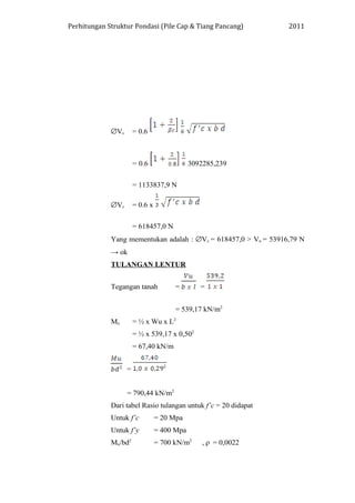 Perhitungan Struktur Pondasi (Pile Cap & Tiang Pancang) 2011
∅Vc = 0.6
= 0.6 3092285,239
= 1133837,9 N
∅Vc = 0.6 x
= 618457,0 N
Yang mementukan adalah : ∅Vc = 618457,0 > Vu = 53916,79 N
→ ok
TULANGAN LENTUR
Tegangan tanah = =
= 539,17 kN/m2
Mu = ½ x Wu x L2
= ½ x 539,17 x 0,502
= 67,40 kN/m
=
= 790,44 kN/m2
Dari tabel Rasio tulangan untuk f’c = 20 didapat
Untuk f’c = 20 Mpa
Untuk f’y = 400 Mpa
Mu/bd2
= 700 kN/m2
, ρ = 0,0022
 