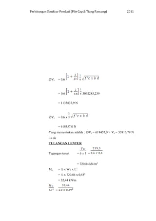 Perhitungan Struktur Pondasi (Pile Cap & Tiang Pancang) 2011
∅Vc = 0.6
= 0.6 3092285,239
= 1133837,9 N
∅Vc = 0.6 x
= 618457,0 N
Yang mementukan adalah : ∅Vc = 618457,0 > Vu = 53916,79 N
→ ok
TULANGAN LENTUR
Tegangan tanah = =
= 720,84 kN/m2
Mu = ½ x Wu x L2
= ½ x 720,84 x 0,552
= 32,44 kN/m
=
 
