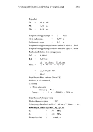 Perhitungan Struktur Pondasi (Pile Cap & Tiang Pancang) 2011
Diketahui:
Σv = 44,922 ton
My = 1,58 tm
Mx = 0,14 tm
Banyaknya tiang pancang n = 3 buah
Absis maks xmax = 0,000 m
Ordinat maks ymax = 0,5 m
Banyaknya tiang pancang dalam satu baris arah x (nx) = 1, buah
Banyaknya tiang pancang dalam satu baris arah y (ny) = 2 buah
Jumlah kuadrat absis-absis tiang pancang:
Σx2 = 0,000 m2
Σy2 = 0,250 m2
Pmax = + +
= 22,46 + 0,00 + 0,14
= 22,60
Daya Dukung Tiang Individu (Single Pile)
Berdasarkan kekuatan tanah
(Sondir 1)
b. Beban tetap/statis
Qtiang = + = 28141 kg = 28,14 ton
Daya Dukung Kelompok Tiang
Efisiensi kelompok tiang = 0,89
Q tiang tunggal tereduksi adalah = 25,092 ton > 22,60 ton…….oke
Perhitungan Penulangan Pile Cap Tipe P2
f’c = 20 MPa
fy = 400 MPa
Dimensi pondasi = 110 x 60 cm
 