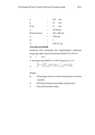 Perhitungan Struktur Pondasi (Pile Cap & Tiang Pancang) 2011
h = 350 mm
p = 50 mm
∅ tul = 16 mm
d = 292,00 mm
Dimensi Kolom = 300 x 400 mm
bo = 2368 mm
βc = 1
Vu = 44937,67 kg
TULANGAN GESER
Penentuan tebal penampang akan diperhitungkan sedemikian
hingga agar dapat memenuhi ketentuan SKSNI T15-1991-03
Vu < ∅ Vc
Vc diturunkan dari SKSNI T15-1991-03 pasal 3.4.11.2.1
Vc = <
Dengan :
βc = Perbandingan antara sisi kolom terpanjang dan sisi kolom
tependek
bo = Keliling penampang yang terdapat tegangan geser
d = tebal efektif pondasi telapak.
 