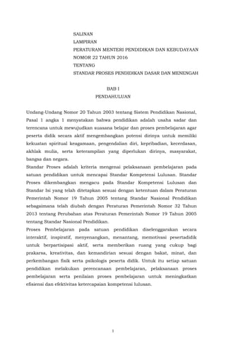 1
SALINAN
LAMPIRAN
PERATURAN MENTERI PENDIDIKAN DAN KEBUDAYAAN
NOMOR 22 TAHUN 2016
TENTANG
STANDAR PROSES PENDIDIKAN DASAR DAN MENENGAH
BAB I
PENDAHULUAN
Undang-Undang Nomor 20 Tahun 2003 tentang Sistem Pendidikan Nasional,
Pasal 1 angka 1 menyatakan bahwa pendidikan adalah usaha sadar dan
terencana untuk mewujudkan suasana belajar dan proses pembelajaran agar
peserta didik secara aktif mengembangkan potensi dirinya untuk memiliki
kekuatan spiritual keagamaan, pengendalian diri, kepribadian, kecerdasan,
akhlak mulia, serta keterampilan yang diperlukan dirinya, masyarakat,
bangsa dan negara.
Standar Proses adalah kriteria mengenai pelaksanaan pembelajaran pada
satuan pendidikan untuk mencapai Standar Kompetensi Lulusan. Standar
Proses dikembangkan mengacu pada Standar Kompetensi Lulusan dan
Standar Isi yang telah ditetapkan sesuai dengan ketentuan dalam Peraturan
Pemerintah Nomor 19 Tahun 2005 tentang Standar Nasional Pendidikan
sebagaimana telah diubah dengan Peraturan Pemerintah Nomor 32 Tahun
2013 tentang Perubahan atas Peraturan Pemerintah Nomor 19 Tahun 2005
tentang Standar Nasional Pendidikan.
Proses Pembelajaran pada satuan pendidikan diselenggarakan secara
interaktif, inspiratif, menyenangkan, menantang, memotivasi pesertadidik
untuk berpartisipasi aktif, serta memberikan ruang yang cukup bagi
prakarsa, kreativitas, dan kemandirian sesuai dengan bakat, minat, dan
perkembangan fisik serta psikologis peserta didik. Untuk itu setiap satuan
pendidikan melakukan perencanaan pembelajaran, pelaksanaan proses
pembelajaran serta penilaian proses pembelajaran untuk meningkatkan
efisiensi dan efektivitas ketercapaian kompetensi lulusan.
 