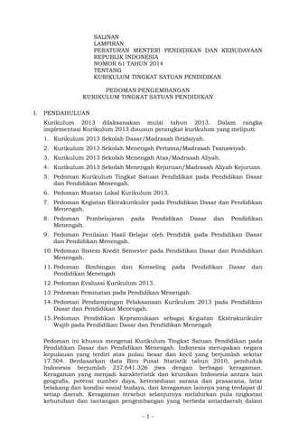 - 1 - 
SALINAN 
LAMPIRAN 
PERATURAN MENTERI PENDIDIKAN DAN KEBUDAYAAN REPUBLIK INDONESIA 
NOMOR 61 TAHUN 2014 
TENTANG 
KURIKULUM TINGKAT SATUAN PENDIDIKAN 
PEDOMAN PENGEMBANGAN 
KURIKULUM TINGKAT SATUAN PENDIDIKAN 
I. PENDAHULUAN 
Kurikulum 2013 dilaksanakan mulai tahun 2013. Dalam rangka implementasi Kurikulum 2013 disusun perangkat kurikulum yang meliputi: 
1. Kurikulum 2013 Sekolah Dasar/Madrasah Ibtidaiyah. 
2. Kurikulum 2013 Sekolah Menengah Pertama/Madrasah Tsanawiyah. 
3. Kurikulum 2013 Sekolah Menengah Atas/Madrasah Aliyah. 
4. Kurikulum 2013 Sekolah Menengah Kejuruan/Madrasah Aliyah Kejuruan. 
5. Pedoman Kurikulum Tingkat Satuan Pendidikan pada Pendidikan Dasar dan Pendidikan Menengah. 
6. Pedoman Muatan Lokal Kurikulum 2013. 
7. Pedoman Kegiatan Ektrakurikuler pada Pendidikan Dasar dan Pendidikan Menengah. 
8. Pedoman Pembelajaran pada Pendidikan Dasar dan Pendidikan Menengah. 
9. Pedoman Penilaian Hasil Belajar oleh Pendidik pada Pendidikan Dasar dan Pendidikan Menengah. 
10. Pedoman Sistem Kredit Semester pada Pendidikan Dasar dan Pendidikan Menengah. 
11. Pedoman Bimbingan dan Konseling pada Pendidikan Dasar dan Pendidikan Menengah 
12. Pedoman Evaluasi Kurikulum 2013. 
13. Pedoman Peminatan pada Pendidikan Menengah. 
14. Pedoman Pendampingan Pelaksanaan Kurikulum 2013 pada Pendidikan Dasar dan Pendidikan Menengah. 
15. Pedoman Pendidikan Kepramukaan sebagai Kegiatan Ekstrakurikuler Wajib pada Pendidikan Dasar dan Pendidikan Menengah 
Pedoman ini khusus mengenai Kurikulum Tingkat Satuan Pendidikan pada Pendidikan Dasar dan Pendidikan Menengah. Indonesia merupakan negara kepulauan yang terdiri atas pulau besar dan kecil yang berjumlah sekitar 17.504. Berdasarkan data Biro Pusat Statistik tahun 2010, penduduk Indonesia berjumlah 237.641.326 jiwa dengan berbagai keragaman. Keragaman yang menjadi karakteristik dan keunikan Indonesia antara lain geografis, potensi sumber daya, ketersediaan sarana dan prasarana, latar belakang dan kondisi sosial budaya, dan keragaman lainnya yang terdapat di setiap daerah. Keragaman tersebut selanjutnya melahirkan pula tingkatan kebutuhan dan tantangan pengembangan yang berbeda antardaerah dalam  