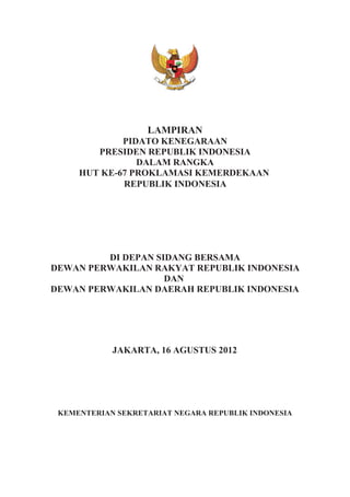 LAMPIRAN
PIDATO KENEGARAAN
PRESIDEN REPUBLIK INDONESIA
DALAM RANGKA
HUT KE-67 PROKLAMASI KEMERDEKAAN
REPUBLIK INDONESIA
DI DEPAN SIDANG BERSAMA
DEWAN PERWAKILAN RAKYAT REPUBLIK INDONESIA
DAN
DEWAN PERWAKILAN DAERAH REPUBLIK INDONESIA
JAKARTA, 16 AGUSTUS 2012
KEMENTERIAN SEKRETARIAT NEGARA REPUBLIK INDONESIA
 