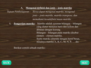 A. Mengenal definisi dan jenis – jenis matriks
Tujuan Pembelajaran : Siswa dapat mengenal matriks, mengenal
jenis – jenis matriks, matriks transpose, dan
memahami kesadefinisi maan matriks.
1. Pengertian matriks : Matriks adalah susunan bilangan – bilangan
yang diatur menurut baris dan kolom dan
dibatasi dengan kurung.
Bilangan – bilangan pada matriks disebut
elemen – elemen matriks.
Suatu matriks ditandai dengan huruf besar,
misalnya matriks A, B, C, M, N, P, … dst.
Berikut contoh sebuah matriks :
 