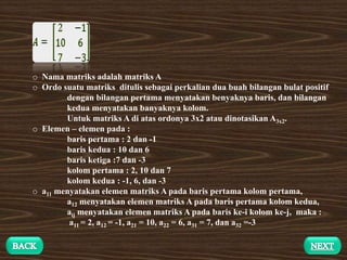 o Nama matriks adalah matriks A
o Ordo suatu matriks ditulis sebagai perkalian dua buah bilangan bulat positif
dengan bilangan pertama menyatakan benyaknya baris, dan bilangan
kedua menyatakan banyaknya kolom.
Untuk matriks A di atas ordonya 3x2 atau dinotasikan A3x2.
o Elemen – elemen pada :
baris pertama : 2 dan -1
baris kedua : 10 dan 6
baris ketiga :7 dan -3
kolom pertama : 2, 10 dan 7
kolom kedua : -1, 6, dan -3
o a11 menyatakan elemen matriks A pada baris pertama kolom pertama,
a12 menyatakan elemen matriks A pada baris pertama kolom kedua,
aij menyatakan elemen matriks A pada baris ke-i kolom ke-j, maka :
a11 = 2, a12 = -1, a21 = 10, a22 = 6, a31 = 7, dan a32 =-3
 
