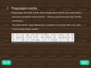 2. Pengurangan matriks
Pengurangan dua buah matriks akan menghasilkan metriks lain yang elemen –
elemenya merupakan selisih elemen – elemen yang bersesuaian dari matriks
sebelumnya.
Dua buah matriks dapat dikurangkan syaratnya mempuntai ordo yang sama .
Contoh pengurangan matriks :
 