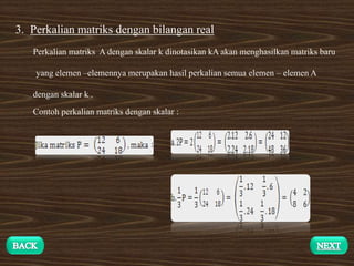 3. Perkalian matriks dengan bilangan real
Perkalian matriks A dengan skalar k dinotasikan kA akan menghasilkan matriks baru
yang elemen –elemennya merupakan hasil perkalian semua elemen – elemen A
dengan skalar k .
Contoh perkalian matriks dengan skalar :
 