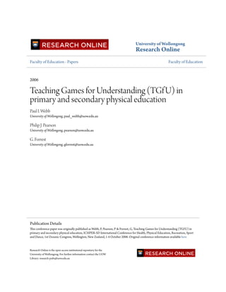 University of Wollongong
Research Online
Faculty of Education - Papers Faculty of Education
2006
Teaching Games for Understanding (TGfU) in
primary and secondary physical education
Paul I. Webb
University of Wollongong, paul_webb@uow.edu.au
Philip J. Pearson
University of Wollongong, pearson@uow.edu.au
G. Forrest
University of Wollongong, gforrest@uow.edu.au
Research Online is the open access institutional repository for the
University of Wollongong. For further information contact the UOW
Library: research-pubs@uow.edu.au
Publication Details
This conference paper was originally published as Webb, P, Pearson, P & Forrest, G, Teaching Games for Understanding (TGfU) in
primary and secondary physical education, ICHPER-SD International Conference for Health, Physical Education, Recreation, Sport
and Dance, 1st Oceanic Congress, Wellington, New Zealand, 1-4 October 2006. Original conference information available here
 