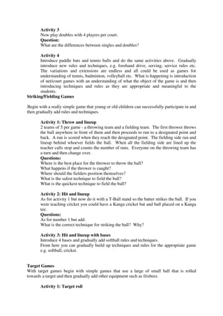 Activity 3
Now play doubles with 4 players per court.
Question:
What are the differences between singles and doubles?
Activity 4
Introduce paddle bats and tennis balls and do the same activities above. Gradually
introduce new rules and techniques, e.g. forehand drive, serving, service rules etc.
The variations and extensions are endless and all could be used as games for
understanding of tennis, badminton, volleyball etc. What is happening is introduction
of net/court games with an understanding of what the object of the game is and then
introducing techniques and rules as they are appropriate and meaningful to the
students.
Striking/Fielding Games
Begin with a really simple game that young or old children can successfully participate in and
then gradually add rules and techniques.
Activity 1: Throw and lineup
2 teams of 5 per game - a throwing team and a fielding team. The first thrower throws
the ball anywhere in front of them and then proceeds to run to a designated point and
back. A run is scored when they reach the designated point. The fielding side run and
lineup behind whoever fields the ball. When all the fielding side are lined up the
teacher calls stop and counts the number of runs. Everyone on the throwing team has
a turn and then change over.
Questions:
Where is the best place for the thrower to throw the ball?
What happens if the thrower is caught?
Where should the fielders position themselves?
What is the safest technique to field the ball?
What is the quickest technique to field the ball?
Activity 2: Hit and lineup
As for activity 1 but now do it with a T-Ball stand so the batter strikes the ball. If you
were teaching cricket you could have a Kanga cricket bat and ball placed on a Kanga
tee.
Questions:
As for number 1 but add.
What is the correct technique for striking the ball? Why?
Activity 3: Hit and lineup with bases
Introduce 4 bases and gradually add softball rules and techniques.
From here you can gradually build up techniques and rules for the appropriate game
e.g. softball, cricket.
Target Games
With target games begin with simple games that use a large of small ball that is rolled
towards a target and then gradually add other equipment such as frisbees.
Activity 1: Target roll
 