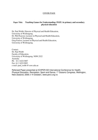 COVER PAGE
Paper Title: Teaching Games for Understanding (TGfU) in primary and secondary
physical education
Dr. Paul Webb, Director of Physical and Health Education,
University of Wollongong.
Dr. Phil Pearson, Lecturer in Physical and Health Education,
University of Wollongong.
Greg Forrest, Lecturer in Physical and Health Education,
University of Wollongong.
Contact:
Dr. Paul Webb
Faculty of Education,
University of Wollongong. NSW.2522
Australia
Ph: 61 2 42213887
Fax: 61 2 42213892
e mail: paul_webb @ uow.edu.au
Refereed Paper presented at ICHPER-SD International Conference for Health,
Physical Education, Recreation, Sport and Dance, 1
st
Oceanic Congress, Wellington,
New Zealand, 2006 (1-4 October). www.penz.org.nz
 