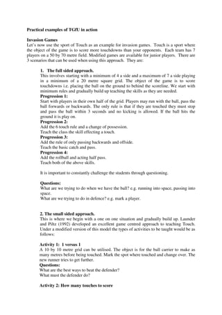 Practical examples of TGfU in action
Invasion Games
Let’s now use the sport of Touch as an example for invasion games. Touch is a sport where
the object of the game is to score more touchdowns than your opponents. Each team has 7
players on a 50 by 70 metre field. Modified games are available for junior players. There are
3 scenarios that can be used when using this approach. They are:
1. The full sided approach.
This involves starting with a minimum of 4 a side and a maximum of 7 a side playing
in a minimum of a 20 metre square grid. The object of the game is to score
touchdowns i.e. placing the ball on the ground to behind the scoreline. We start with
minimum rules and gradually build up teaching the skills as they are needed.
Progression 1:
Start with players in their own half of the grid. Players may run with the ball, pass the
ball forwards or backwards. The only rule is that if they are touched they must stop
and pass the ball within 3 seconds and no kicking is allowed. If the ball hits the
ground it is play on.
Progression 2:
Add the 6 touch rule and a change of possession.
Teach the class the skill effecting a touch.
Progression 3:
Add the rule of only passing backwards and offside.
Teach the basic catch and pass.
Progression 4:
Add the rollball and acting half pass.
Teach both of the above skills.
It is important to constantly challenge the students through questioning.
Questions:
What are we trying to do when we have the ball? e.g. running into space, passing into
space.
What are we trying to do in defence? e.g. mark a player.
2. The small sided approach.
This is where we begin with a one on one situation and gradually build up. Launder
and Piltz (1992) developed an excellent game centred approach to teaching Touch.
Under a modified version of this model the types of activities to be taught would be as
follows:
Activity 1: 1 versus 1
A 10 by 10 metre grid can be utilised. The object is for the ball carrier to make as
many metres before being touched. Mark the spot where touched and change over. The
new runner tries to get further.
Questions:
What are the best ways to beat the defender?
What must the defender do?
Activity 2: How many touches to score
 