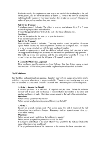 Similar to activity 1 except now as soon as you are touched the attacker places the ball
on the ground, and the defender retreats 5 metres. As soon as the attacker touches the
ball the defender can move. How many touches does it take you to score? Change over
and see if you get less touches than your partner.
Activity 3: 2 versus 1
2 attackers versus 1 defender. The object is to score touchdowns. Have 3 or 5 turns
before changing attackers and defenders.
It would be appropriate now to teach the skill : the basic catch and pass.
Questions:
What are the options for the attacker to beat the defender?
What must the defender do?
Activity 4: 3 versus 1
Three attackers versus 1 defender. You may need to extend the grid to 15 metres
square. When touched the attackers perform a rollball and actinghalf pass. The object
is to see to score a touchdown with the least number of touches.
It would be appropriate to teach the skills of rollball, acting half pass and a basic
settling pattern after they have practised and answered the problem solving questions.
The build -up would now continue and the next extensions would be 3 versus 3, 4
versus 3, 4 versus 4 etc. until the full game of 7 versus 7 is reached.
3. Games for Outcomes Approach
Here you have a specific outcome e.g. Line Defence. You then design a game to meet
this outcome. All invasion games can be taught using the above three scenarios.
Net/Wall Games
Few facilities and equipment are required. Teachers can work on a grass area, tennis courts
or indoors, anywhere where there is a space available. You do not necessarily need nets as a
line can be drawn or cones used. Students can mark own 10 metre square courts using chalk.
Activity 1: Around the World
8 students per court. 4 at each end. A large soft ball per court. Throw the ball over
the net with 2 hands and one bounce is required before the student at the other end
catches and throws it back. Once thrown run around to the back of the opposite line.
Questions:
Where should you throw the ball to?
Where should you best position yourself to receive the ball?
Activity 2
In pairs on a small 5 metre court. Play a mini-game first with 1 bounce of the ball
allowed and then without a bounce. Encourage students to design own rules, e.g.
score when serving.
Questions:
Where should you try and throw the ball to score a point?
Where should you position yourself to receive the ball?
If a player is at the back of the court where would you throw the ball and what is the
name of the throw you would use?
If the player is at the front of the court what is the name of the throw you would use?
 