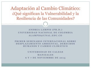 Adaptación al Cambio Climático:
¿Qué significan la Vulnerabilidad y la
Resiliencia de las Comunidades?
ANDREA LAMPIS (PH.D.)
UNIVERSIDAD NACIONAL DE COLOMBIA
ALAMPIS@UNAL.EDU.CO
PRIMER SEMINARIO INTERNACIONAL SOBRE
DESPLAZAMIENTO AMBIENTAL, DERECHOS
HUMANOS Y CAMBIO CLIMÁTICO
UNIVERSIDAD DE CALDAS
MANIZALES
6 Y 7 DE NOVIEMBRE DE 2013

 