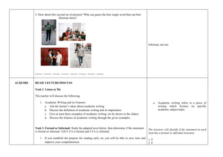 2. How about this second set of pictures? Who can guess the best single word that can best
illustrate them?
_____ _____ _____ _____ _____ _____ _____ _____
Informal, ma’am.
ACQUIRE READ/ LECTURE/DISCUSS
Task 2. Listen to Me
The teacher will discuss the following.
1. Academic Writing and its Features
a. Ask the learner’s ideas about academic writing
b. Discuss the definition of academic writing and its importance.
c. Give at least three examples of academic writing. (to be shown in the slides)
d. Discuss the features of academic writing through the given examples.
Task 3. Formal or Informal: Study the adapted texts below, then determine if the statement
is formal or informal. Tell F if it is formal and I if it is informal.
1. If you establish the purpose for reading early on, you will be able to save time and
improve your comprehension.
a. Academic writing refers to a piece of
writing which focuses on specific
academic subject/topic.
The learners will identify if the statement in each
item has a formal or informal structure.
1. F
2. F
 