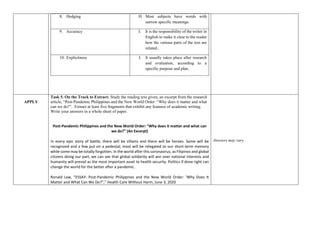 8. Hedging H. Most subjects have words with
narrow specific meanings.
9. Accuracy I. It is the responsibility of the writer in
English to make it clear to the reader
how the various parts of the text are
related..
10. Explicitness J. It usually takes place after research
and evaluation, according to a
specific purpose and plan.
APPLY
Task 5. On the Track to Extract: Study the reading text given, an excerpt from the research
article, “Post-Pandemic Philippines and the New World Order: “Why does it matter and what
can we do?”. Extract at least five fragments that exhibit any features of academic writing.
Write your answers in a whole sheet of paper.
Post-Pandemic Philippines and the New World Order: “Why does it matter and what can
we do?” (An Excerpt)
In every epic story of battle, there will be villains and there will be heroes. Some will be
recognized and a few put on a pedestal; most will be relegated to our short-term memory
while some may be totally forgotten. In the world after this coronavirus, as Filipinos and global
citizens doing our part, we can see that global solidarity will win over national interests and
humanity will prevail as the most important asset to health security. Politics if done right can
change the world for the better after a pandemic.
Ronald Law, “ESSAY: Post-Pandemic Philippines and the New World Order: ‘Why Does It
Matter and What Can We Do?",” Health Care Without Harm, June 3, 2020
Answers may vary
 
