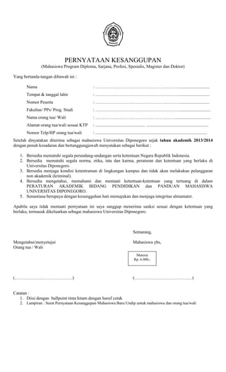 PERNYATAAN KESANGGUPAN
(Mahasiswa Program Diploma, Sarjana, Profesi, Spesialis, Magister dan Doktor)
Yang bertanda-tangan dibawah ini :
Nama : …………………………………………………...........................
Tempat & tanggal lahir : …………………………………………………...........................
Nomor Peserta : …………………………………………………...........................
Fakultas/ PPs/ Prog. Studi : …………………………………………………............................
Nama orang tua/ Wali : ………………………………………………................................
Alamat orang tua/wali sesuai KTP : ............................................. ........................................................
Nomor Telp/HP orang tua/wali : .....................................................................................................
Setelah dinyatakan diterima sebagai mahasiswa Universitas Diponegoro sejak tahun akademik 2013/2014
dengan penuh kesadaran dan bertanggungjawab menyatakan sebagai berikut :
1. Bersedia mematuhi segala perundang-undangan serta ketentuan Negara Republik Indonesia.
2. Bersedia mematuhi segala norma, etika, tata dan karma, peraturan dan ketentuan yang berlaku di
Universitas Diponegoro.
3. Bersedia menjaga kondisi ketentraman di lingkungan kampus dan tidak akan melakukan pelanggaran
non akademik (kriminal).
4. Bersedia mengetahui, memahami dan mentaati ketentuan-ketentuan yang tertuang di dalam
PERATURAN AKADEMIK BIDANG PENDIDIKAN dan PANDUAN MAHASISWA
UNIVERSITAS DIPONEGORO.
5. Senantiasa berupaya dengan kesungguhan hati memajukan dan menjaga integritas almamater.
Apabila saya tidak mentaati pernyataan ini saya sanggup menerima sanksi sesuai dengan ketentuan yang
berlaku, termasuk dikeluarkan sebagai mahasiswa Universitas Diponegoro.
Semarang,
Mengetahui/menyetujui Mahasiswa ybs,
Orang tua / Wali
(…………………………………) (…………………………………)
Catatan :
1. Diisi dengan ballpoint tinta hitam dengan huruf cetak
2. Lampiran : Surat Pernyataan Kesanggupan Mahasiswa Baru Undip untuk mahasiswa dan orang tua/wali
Materai
Rp. 6.000,-
 