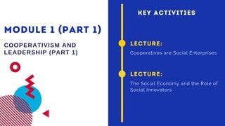MODULE 1 (PART 1)
COOPERATIVISM AND
LEADERSHIP (PART 1)
LECTURE:
Cooperatives are Social Enterprises
LECTURE:
The Social Economy and the Role of
Social Innovators
KEY ACTIVITIES
 