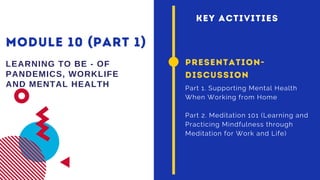 MODULE 10 (PART 1)
LEARNING TO BE - OF
PANDEMICS, WORKLIFE
AND MENTAL HEALTH
PRESENTATION-
DISCUSSION
Part 1. Supporting Mental Health
When Working from Home
Part 2. Meditation 101 (Learning and
Practicing Mindfulness through
Meditation for Work and Life)
KEY ACTIVITIES
 