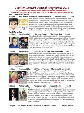 10 
Taunton Literary Festival Programme 2014 
All ticket enquiries (except where otherwise stated): Brendon Books, 
Bath Place, Taunton, TA1 4ER Tel. 01823 337742 or www.tauntonliteraryfestival.net 
Mon 10 November (cont’d) 
8.00 pm Tom Moran Dinosaurs & Prime Numbers Brendon Books £5.00 
Tom Moran is a novelist, scriptwriter and comedian. His first novel, 
Dinosaurs and Prime Numbers, is a genre-defying time-travel comedy 
which tells the story of Walton Cumberfield, a socially-inept oddball, 
who discovers a cow in Budleigh Salterton that is independent of the 
space-time continuum. In June 2014, the novel became the first ever re-cipient 
of The Guardian Legend Self-Published Book of the Month award 
and has captured the imagination of readers around the world. 
Tue 11 November 
11.30 am David Mitchell The Bone Clocks The Castle Hotel £10.00 
Metaphysical thriller, meditation on mortality and chronicle of our 
self-devouring times, this is the kaleidoscopic new novel from the author 
of Cloud Atlas, long-listed for the Man Booker Prize 2014. There will 
be an opportunity at this event to have lunch at The Castle Hotel in the 
company of the author after the talk and signing. This includes the price 
of the ticket for the talk. For this option contact the Castle Hotel: 01823 
272671 or www.the-castle-hotel.com 
7.00 pm Suzie Grogan Shell Shocked Britain Brendon Books £6.50 
Shell Shocked Britain looks at the impact of the First World War on the 
men, women and children who survived it. How did those four years of 
conflict affect the way we view the mental health of those traumatised by 
their experience of war, whether directly or indirectly? Suzie Grogan was 
inspired to write this book when she discovered that her shell shocked 
great-uncle Alfred Hardiman had killed his ex-girlfriend and himself in 
1922. 
Wed 12 November 
11.30am Jonathan Miller 60 Years of Writing The Castle Hotel £10.00 
Actor, doctor, TV presenter, film director, opera director, sculptor - Sir 
Jonathan Miller’s careers cover a vast range. He is also a gifted and insight-ful 
writer, but his writings have been scattered across a series of books and 
articles over the last sixty years. There will be an opportunity at this event to 
have lunch at The Castle Hotel in the company of the author after the talk 
and signing. For this option please contact the Castle Hotel for tickets. 01823 
272671 or www.the-castle-hotel.com 
Sold Out! 
6.00 pm Antony Sattin Young Lawrence Brendon Books £6.50 
T. E. Lawrence was one of the most charismatic characters of the First 
World War; a young archaeologist who fought with the Arabs and wrote an 
epic and very personal account of their revolt against the Turks in Seven 
Pillars of Wisdom. Anthony Sattin uncovers the story Lawrence wanted 
to conceal: the truth of his birth, his tortuous relationship with a domi-nant 
mother, his deep affection for an Arab boy, the intimate details of the 
extraordinaryjourneys he took through the region with which his name is 
forever connected 
7.30 pm Ned Lebow A World Without WW1 Queen’s College £2.00 (Pay on door) 
 