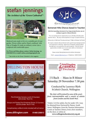 stefan jennings 
The Architect of the ‘Green Cathedral’* 
Sheltered seats made to fit in to a suitable part of your 
garden. Woven willow and/or Hazel, combined with 
Oak or Douglas Fir make an ordinary corner into a 
sculptural and comfortable space. 
For Prices and Ideas please contact, Stefan Jennings on 
01823665342 or email: stefan.a.jennings@gmail.com 
15 
J S Bach - Mass in B Minor 
Saturday 29 November 7.30 pm 
Conducted by Laurence Blyth 
St John’s Church, Wellington 
The choir will be joined by some of the area’s 
finest instrumentalists and a consort of soloists 
from London and the South West. 
Tickets ( £12 for adults, free for under-18’s ) may 
be obtained from Nurtured by Nature, South 
Street, Wellington, from the Taunton Information 
Centre at Taunton Library, from choir members, 
on the door, or online at: 
www.wellingtonchoralsociety.org.uk 
* See article on the Green Cathedral in this magazine 
DILLINGTON HOUSE 
Pre-Christmas Carvery Lunch (3 Courses) 
£26 (Under 16s £13) 
Groups and Parties Pre-Christmas Dinner (3 Courses) 
£35.50 (Under 16s £17.50) 
Complimentary coffee & mints included with all menus 
www.dillington.com 01460 258613 
 