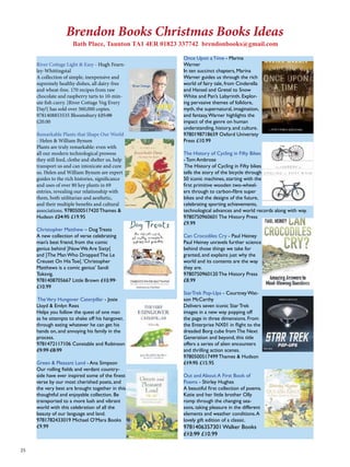 25 
Brendon Books Christmas Books Ideas 
Bath Place, Taunton TA1 4ER 01823 337742 brendonbooks@gmail.com 
River Cottage Light & Easy - Hugh Fearn-ley- 
Whittingstal 
A collection of simple, inexpensive and 
supremely healthy dishes, all dairy-free 
and wheat-free. 170 recipes from raw 
chocolate and raspberry tarts to 10-min-ute 
fish curry. }River Cottage Veg Every 
Day!{ has sold over 360,000 copies. 
9781408853535 Bloomsbury £25.00 
£20.00 
Remarkable Plants that Shape Our World 
- Helen & William Bynum 
Plants are truly remarkable: even with 
all our modern technological prowess 
they still feed, clothe and shelter us, help 
transport us and can intoxicate and cure 
us. Helen and William Bynum are expert 
guides to the rich histories, significance 
and uses of over 80 key plants in 69 
entries, revealing our relationship with 
them, both utilitarian and aesthetic, 
and their multiple benefits and cultural 
associations. 9780500517420 Thames & 
Hudson £24.95 £19.95 
Christopher Matthew – Dog Treats 
A new collection of verse celebrating 
man’s best friend, from the comic 
genius behind }Now We Are Sixty{ 
and }The Man Who Dropped The Le 
Creuset On His Toe{. ‘Christopher 
Matthews is a comic genius’ Sandi 
Toksvig. 
9781408705667 Little Brown £12.99 
£10.99 
The Very Hungover Caterpillar - Josie 
Lloyd & Emlyn Rees 
Helps you follow the quest of one man 
as he attempts to shake off his hangover, 
through eating whatever he can get his 
hands on, and annoying his family in the 
process. 
9781472117106 Constable and Robinson 
£9.99 £8.99 
Green & Pleasant Land - Ana Simpson 
Our rolling fields and verdant country-side 
have ever inspired some of the finest 
verse by our most cherished poets, and 
the very best are brought together in this 
thoughtful and enjoyable collection. Be 
transported to a more lush and vibrant 
world with this celebration of all the 
beauty of our language and land. 
9781782433019 Michael O’Mara Books 
£9.99 
Once Upon a Time - Marina 
Warner 
In ten succinct chapters, Marina 
Warner guides us through the rich 
world of fairy tale, from Cinderella 
and Hansel and Gretel to Snow 
White and Pan’s Labyrinth. Explor-ing 
pervasive themes of folklore, 
myth, the supernatural, imagination, 
and fantasy, Warner highlights the 
impact of the genre on human 
understanding, history, and culture. 
9780198718659 Oxford Univeristy 
Press £10.99 
The History of Cycling in Fifty Bikes 
- Tom Ambrose 
The History of Cycling in Fifty bikes 
tells the story of the bicycle through 
50 iconic machines, starting with the 
first primitive wooden two-wheel-ers 
through to carbon-fibre super 
bikes and the designs of the future, 
celebrating sporting achievements, 
technological advances and world records along with way. 
9780750960601 The History Press 
£9.99 
Can Crocodiles Cry - Paul Heiney 
Paul Heiney unravels further science 
behind those things we take for 
granted, and explains just why the 
world and its contents are the way 
they are. 
9780750960120 The History Press 
£8.99 
StarTrek Pop-Ups - Courtney Wat-son 
McCarthy 
Delivers seven iconic Star Trek 
images in a new way popping off 
the page in three dimensions. From 
the Enterprise NX01 in flight to the 
dreaded Borg cube from The Next 
Generation and beyond, this title 
offers a series of alien encounters 
and thrilling action scenes. 
9780500517499 Thames & Hudson 
£19.95 £15.95 
Out and About: A First Book of 
Poems - Shirley Hughes 
A beautiful first collection of poems. 
Katie and her little brother Olly 
romp through the changing sea-sons, 
taking pleasure in the different 
elements and weather conditions. A 
lovely gift edition of a classic. 
9781406357301 Walker Books 
£12.99 £10.99 
 
