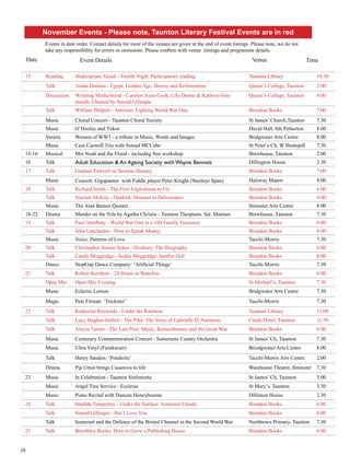 November Events - Please note, Taunton Literary Festival Events are in red 
Events in date order. Contact details for most of the venues are given at the end of event listings. Please note, we do not 
take any responsibility for errors or omissions. Please confirm with venue timings and programme details. 
Date Event Details Venue Time 
15 Reading Shakespeare Aloud - Twelth Night. Participatory reading. Taunton Library 10.30 
28 
Talk Aidan Dodson - Egypt: Golden Age, Heresy and Reformation Queen’s College, Taunton 2.00 
Discussion Writning Motherhood - Carolyn Jesse-Cook, Lily Dunne & Kathryn Sim-monds. 
Chaired by Sinead Gillespie 
Queen’s College, Taunton 4.00 
Talk William Philpott - Attrition: Fighting World War One Brendon Books 7.00 
Music Choral Concert - Taunton Choral Society St James’ Church,Taunton 7.30 
Music O’Hooley and Tidow David Hall, Sth Petherton 8.00 
Variety Women of WW1 - a tribute in Music, Words and Images Bridgwater Arts Centre 8.00 
Music Cass Caswell Trio with Sinead MCCabe St Peter’s Ch, W Huntspill 7.30 
15-16 Musical Mrs Noah and the Flood - incluidng free workshop Brewhouse, Taunton 2.00 
16 Talk Adult Education & An Ageing Society with Wayne Bennett Dillington House 2.30 
17 Talk Graham Fawcett on Seamus Heaney Brendon Books 7.00 
Music Concert: Gigspanner with Fiddle player Peter Knight (Steeleye Span) Halsway Manor 8.00 
18 Talk Richard Smith - The First Englishman to Fly Brendon Books 6.00 
Talk Sinclair McKay - Dunkirk: Disaster to Deliverance Brendon Books 8.00 
Music The Alan Barnes Quintet Ilminster Arts Centre 8.00 
18-22 Drama Murder on the Nile by Agatha Christie - Taunton Thespians. Sat. Matinee Brewhouse, Taunton 7.30 
19 Talk Paul Atterbury - World War One in a 100 Family Treasures Brendon Books 6.00 
Talk John Lanchester - How to Speak Money Brendon Books 8.00 
Music Voice: Patterns of Love Tacchi-Morris 7.30 
20 Talk Christopher Simon Sykes - Hockney: The Biography Brendon Books 6.00 
Talk Candy Moggridge - Jackie Moggridge: Spitfire Girl Brendon Books 8.00 
Dance StopGap Dance Company: ‘Artificial Things’ Tacchi-Morris 7.30 
21 Talk Robert Kershaw - 24 Hours in Waterloo Brendon Books 6.00 
Open Mic Open Mic Evening St Michael’s, Taunton 7.30 
Music Eclectic Lemon Bridgwater Arts Centre 7.30 
Magic Pete Firman: ‘Trickster’ Tacchi-Morris 7.30 
22 Talk Katherine Reynolds - Under the Rainbow Taunton Library 11.00 
Talk Lucy Hughes-Hallett - The Pike: The Story of Gabrielle D’Annunzio Castle Hotel, Taunton 11.30 
Talk Alwyn Turner - The Last Post: Music, Remembrance and the Great War Brendon Books 6.00 
Music Centenary Commemoration Concert - Somersety County Orchestra St James’ Ch, Taunton 7.30 
Music Ultra Vinyl (Fundraiser) Briodgwater Arts Centre 8.00 
Talk Henry Sandon: ‘Potaholic’ Tacchi-Morris Arts Centre 2.00 
Drama Pip Utton brings Casanova to life Warehouse Theatre, Ilminster 7.30 
23 Music In Celebration - Taunton Sinfonietta St James’ Ch, Taunton 3.00 
Music Angel Tree Service - Ecclesia St Mary’s, Taunton 3.30 
Music Piano Recital with Duncan Honeybourne Dillinton House 2.30 
24 Talk Matilda Temperley - Under the Surface: Somerset Floods Brendon Books 6.00 
Talk Sinead Gillespie - But I Love You Brendon Books 8.00 
Talk Somerset and the Defence of the Bristol Channel in the Second World War Northtown Primary, Taunton 7.30 
25 Talk Brambley Books: How to Grow a Publishing House Brendon Books 6.00 
 