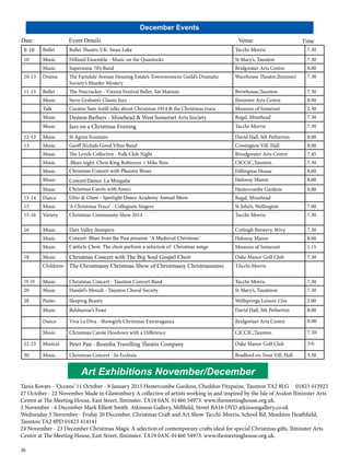 Date Event Details Venue Time 
30 
December Events 
9-10 Ballet Ballet Theatre UK: Swan Lake Tacchi-Morris 7.30 
10 Music Hilliard Ensemble - Music on the Quantocks St Mary’s, Taunton 7.30 
Music Supersonic 70’s Band Bridgwater Arts Centre 8.00 
10-13 Drama The Farndale Avenue Housing Estate’s Townswomens Guild’s Dramatic 
Society’s Murder Mystery 
Warehouse Theatre,Ilminster 7.30 
11-13 Ballet The Nutcracker - Vienna Festival Ballet. Sat Matinee Brewhouse,Taunton 7.30 
Music Steve Graham’s Classic Jazz Ilminster Arts Centre 8.00 
Talk Curator Sam Astill talks about Christmas 1914 & the Christmas truce Museum of Somerset 2.30 
Music Demon Barbers - Minehead & West Somerset Arts Society Regal, Minehead 7.30 
Music Jazz on a Christmas Evening Tacchi-Morris 7.30 
12-13 Music St Agnes Fountain David Hall, Sth Petherton 8.00 
13 Music Geoff Nichols Good Vibes Band Cossington Vill. Hall 8.00 
Music The Levels Collective - Folk Club Night Briodgwater Arts Centre 7.45 
Music .Blues night. Chris King Robinson + Mike Bess CICCIC,Taunton 7.30 
Music Christmas Concert with Phoenix Brass Dillington House 8.00 
Music Concert/Dance: La Musgaña Halsway Manor 8.00 
Music Christmas Carols with Amici Hestercombe Gardens 6.00 
13-14 Dance Glitz & Glam - Spotlight Dance Academy Annual Show Regal, Minehead 
15 Music ‘A Christmas Truce’ - Collegium Singers St John’s, Wellington 7.00 
15-16 Variety Christmas Community Show 2014 Tacchi-Morris 7.30 
16 Music Dart Valley Stompers Cotleigh Brewery, Wivy 7.30 
Music Concert: Blast from the Past presents ‘A Medieval Christmas’ Halsway Manor 8.00 
Music Canticle Choir. The choir perform a selection of Christmas songs Museum of Somerset 1.15 
18 Music Christmas Concert with The Big Soul Gospel Choir Oake Manor Golf Club 7.30 
Childrens The Christmassy Christmas Show of Christmassy Christmassness TAcchi Morris 
19-20 Music Christmas Concert - Taunton Concert Band Tacchi-Morris 7.30 
20 Music Handel’s Mesiah - Taunton Choral Society St Mary’s, Tauntnon 7.30 
28 Panto Sleeping Beauty Wellsprings Leisure Ctre 2.00 
Music Belshazzar’s Feast David Hall, Sth Petherton 8.00 
Dance Viva La Diva - Showgirls Christmas Extravaganza Bridgwtaer Arts Centre 8.00 
Music Christmas Carole Hoedown with a Difference CICCIC,Taunton 7.30 
22-23 Musical Peter Pan - Reamba Travelling Theatre Company Oake Manor Golf Club 3/6 
30 Music Christmas Concert - In Ecclesia Bradford on Tone Vill. Hall 3.30 
Art Exhibitions November/December 
Tania Kovats - ‘Oceans’ 11 October - 9 January 2015 Hestercombe Gardens, Cheddon Fitzpaine, Taunton TA2 8LG 01823 413923 
27 October - 22 November Made in Glastonbury A collective of artists working in and inspired by the Isle of Avalon Ilminster Arts 
Centre at The Meeting House, East Street, Ilminster. TA19 0AN. 01460 54973. www.themeetinghouse.org.uk. 
3 November - 6 December Mark Elliott Smith. Atkinson Gallery, Millfield, Street BA16 OYD atkinsongallery.co.uk 
Wednesday 5 November - Friday 20 December. Christmas Craft and Art Show Tacchi-Morris, School Rd, Monkton Heathfield, 
Taunton TA2 8PD 01823 414141 
24 November - 23 December Christmas Magic A selection of contemporary crafts ideal for special Christmas gifts. Ilminster Arts 
Centre at The Meeting House, East Street, Ilminster. TA19 0AN. 01460 54973. www.themeetinghouse.org.uk. 
 