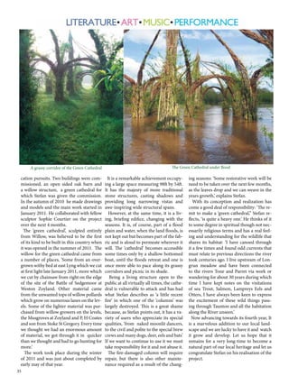 A grassy corridor of the Green Cathedral The Green Cathedral under flood 
cation pursuits. Two buildings were com-missioned, 
35 
an open sided oak barn and 
a willow structure, a green cathedral for 
which Stefan was given the commission. 
In the autumn of 2010 he made drawings 
and models and the main work started in 
January 2011. He collaborated with fellow 
sculptor Sophie Courtier on the project 
over the next 4 months. 
The ‘green cathedral’, sculpted entirely 
from Willow, was believed to be the first 
of its kind to be built in this country when 
it was opened in the summer of 2011. The 
willow for the green cathedral came from 
a number of places, ‘Some from an over-grown 
withy bed at east Lyng which we cut 
at first light late January 2011, more which 
we cut by chainsaw from right on the edge 
of the site of the Battle of Sedgemoor at 
Weston Zoyland. Other material came 
from the unwanted tops of willow pollards 
which grow on numerous lanes on the lev-els. 
Some of the lighter material was pur-chased 
from willow growers on the levels, 
the Musgroves at Zoyland and P, H Coates 
and son from Stoke St Gregory. Every time 
we thought we had an enormous amount 
of material, we got through it in quicker 
than we thought and had to go hunting for 
more.’ 
The work took place during the winter 
of 2011 and was just about completed by 
early may of that year. 
It is a remarkable achievement occupy-ing 
a large space measuring 98ft by 54ft. 
It has the majesty of more traditional 
stone structures, casting shadows and 
providing long narrowing vistas and 
awe-inspiring wide structural spans. 
However, at the same time, it is a liv-ing, 
briefing edifice, changing with the 
seasons. It is, of course, part of a flood 
plain and water, when the land floods, is 
not kept out but becomes part of the fab-ric 
and is aloud to permeate wherever it 
will. The ‘cathedral’ becomes accessible 
some times only by a shallow bottomed 
boat, until the floods retreat and one is 
once more able to pace along its grassy 
corridors and picnic in its shade. 
Being a living structure open to the 
public at all virtually all times, the cathe-dral 
is vulnerable to attack and has had 
what Stefan describes as ‘a little recent 
fire’ in which one of the ‘columns’ was 
largely destroyed. This is a great shame 
because, as Stefan points out, it has a va-riety 
of users who appreciate its special 
qualities, ‘from naked moonlit dancers, 
to the civil and polite to the special brew 
crews and many dogs, deer, eels and bats’ 
If we want to continue to use it we must 
take responsibility for it and not abuse it. 
The fire-damaged column will require 
repair, but there is also other mainte-nance 
required as a result of the chang-ing 
seasons: ‘Some restorative work will be 
need to be taken over the next few months, 
as the leaves drop and we can weave in the 
years growth,’ explains Stefan. 
With its conception and realization has 
come a good deal of responsibility: ‘The re-mit 
to make a ‘green cathedral,’’ Stefan re-flects, 
‘is quite a heavy one.’ He thinks of it 
to some degree in spiritual though not nec-essarily 
religious terms and has a real feel-ing 
and understanding for the wildlife that 
shares its habitat: ‘I have canoed through 
it a few times and found odd currents that 
must relate to previous directions the river 
took centuries ago. I live upstream of Lon-grun 
meadow and have been connected 
to the rivers Tone and Parret via work or 
wandering for about 30 years during which 
time I have kept notes on the visitations 
of sea Trout, Salmon, Lampreys Eels and 
Otters, I have always been keen to express 
the excitement of these wild things pass-ing 
through Taunton and all the habitation 
along the River unseen.’ 
Now advancing towards its fourth year, It 
is a marvelous addition to our local land-scape 
and we are lucky to have it and watch 
it grow and develop. Let us hope that it 
remains for a very long time to become a 
natural part of our local heritage and let us 
congratulate Stefan on his realisation of the 
project. 
 