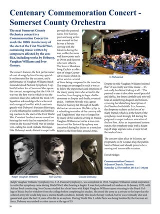 Centenary Commemoration Concert - 
Somerset County Orchestra 
The next Somerset County 
Orchestra concert is a 
Commemoration Concert to 
mark the 100th Anniversary of 
the start of the First World War, 
containing music written by 
composers affected by the con-flict, 
36 
including works by Debussy, 
Vaughan Williams and Ivor 
Gurney. 
The concert features the first performance 
of a set of songs by Ivor Gurney, special-ly 
orchestrated for the occasion, and a 
performance of Vaughan Williams much 
misunderstood Pastoral Symphony. Cop-land’s 
Fanfare for a Common Man opens 
the concert, recognizing that the 1914-18 
war was the first war in which it was the 
common man who suffered the most. 633 
Squadron acknowledges the excitement 
and courage of conflict which contrasts 
greatly with Debussy’s Berceuse Héroïque, 
a work reflecting his sombre and forebod-ing 
reaction to the start of the First World 
War. Constant Lambert was so moved on 
hearing the work that he responded to an 
event in the Second World War in similar 
vein, calling his work Aubade Héroïque. 
Like Debussy’s work, distant trumpet calls 
pervade the pastoral 
scene. Ivor Gurney, 
poet and song writer, 
was unusual in that 
he was a Private 
serving with the 
Glosters during the 
war, unlike the more 
well know poets such 
as Owen and Sassoon 
who were officers. 
The Severn Meadows 
Song Cycle is a collec-tion 
of songs Gurney 
set to music whilst on 
active service, several 
of them being composed in the trenches. 
The songs are arranged in such a way as 
to follow the experiences and emotions of 
the many young men who served in the 
trenches; from longing to hope, disillu-sionment 
to despair and finally, eventual 
peace. Herbert Howells was a great 
friend of Gurney but through ill health 
did not serve overseas. His Merry Eye is 
a refreshing reminder of the country side 
and ‘Englishness’ that was so longed for 
by many of the soldiers serving in France. 
Vaughan Williams served as a non com-batant 
and his Pastoral Symphony was 
conceived during his duties as a stretcher 
bearer in the front lines around Arras. 
Despite its title Vaughan Williams insisted 
that ‘ it was really war-time music… it’s 
not really lambkins frisking at all…’ The 
pastoral scenes it describes sound peaceful 
and idyllic, but listen carefully and you will 
hear an underlying disquiet and tension, 
a moving but disturbing description of 
the Flanders battlefields. It is, however, 
the desperate sadness at the loss of so 
many friends which is at the heart of the 
symphony, most strongly felt during the 
poignant trumpet cadenza, evocative of 
the last Post. After an impassioned unison 
outcry, the symphony ends with a haunt-ing 
off stage soprano solo, a voice for all 
the souls of men. 
The concert takes place in St James, ap-propriately 
on St Cecilia’s Day, the patron 
Saint of Music and should prove to be a 
moving and memorable occasion. 
David Hedges 
Commemoration Concert: 
St James Church, Taunton 
Saturday 22 November 2014 at 7.30 pm 
Ralph Vaughan Williams Ivor Gurney Claude Debussy 
In Rehearsal 
Ralph Vaughan Williams’ Symphony No. 3 (A Pastoral Symphony) , was completed in 1922. Vaughan Williams’s initial inspiration 
to write this symphony came during World War I after hearing a bugler. It was first performed in London on 16 January 1922, with 
Adrian Boult conducting. Ivor Gurney studied for a brief time with Ralph Vaughan Williams upon returning to the Royal Col-lege 
of Music but he withdrew from the college before completing his studies. He joined the army as a private in the hope that the 
ordered army life would help ease a mental health condition. Initially this shock therapy worked, but he was eventually shot and 
gassed and spent the last 15 years of his life in an asylum. During World War I, while Paris was being bombed by the German air 
force, Debussy succumbed to colon cancer at the age of 55. 
 